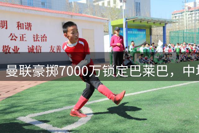 曼联豪掷7000万锁定巴莱巴，中场重建终告完成